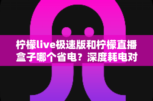 柠檬live极速版和柠檬直播盒子哪个省电?深度耗电对比分析与实用省电技巧全攻略 柠檬live极速版和柠檬直播盒子哪个省电?深度耗电对比分析与实用省电技巧全攻略