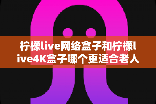 柠檬live网络盒子和柠檬live4K盒子哪个更适合老人用？——中老年家庭电视盒子选购全攻略