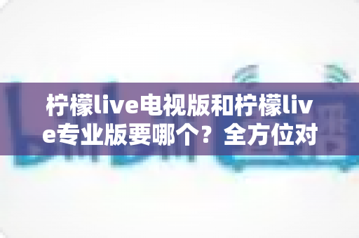 柠檬live电视版和柠檬live专业版要哪个？全方位对比解析助你轻松选出最适合的版本