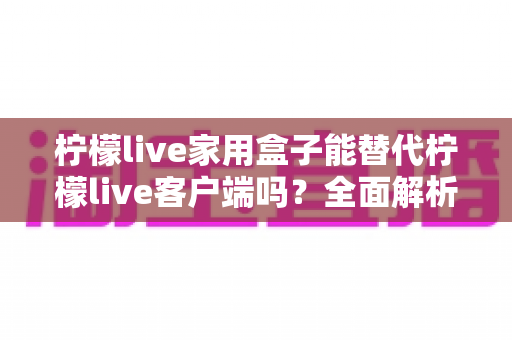 柠檬live家用盒子能替代柠檬live客户端吗？全面解析两者的功能差异与选择指南