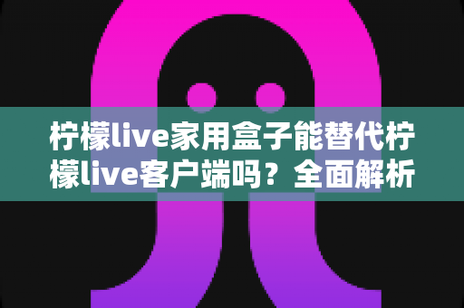 柠檬live家用盒子能替代柠檬live客户端吗？全面解析两者的功能差异与选择指南