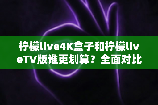柠檬live4K盒子和柠檬liveTV版谁更划算？全面对比助你做出明智选择