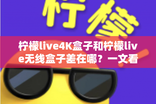 柠檬live4K盒子和柠檬live无线盒子差在哪？一文看懂两款电视盒子的核心区别与选购建议