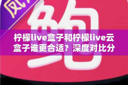 柠檬live盒子和柠檬live云盒子谁更合适？深度对比分析帮你选对不选贵