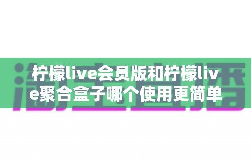 柠檬live会员版和柠檬live聚合盒子哪个使用更简单?新手也能看懂的全维度实操对比与选购指南 柠檬live会员版和柠檬live聚合盒子哪个使用更简单?新手也能看懂的全维度实操对比与选购指南