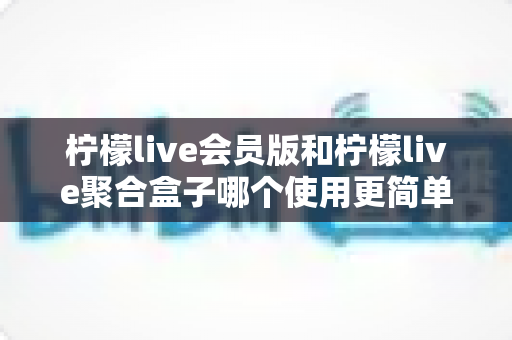 柠檬live会员版和柠檬live聚合盒子哪个使用更简单?新手也能看懂的全维度实操对比与选购指南 柠檬live会员版和柠檬live聚合盒子哪个使用更简单?新手也能看懂的全维度实操对比与选购指南