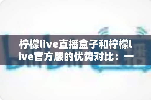 柠檬live直播盒子和柠檬live官方版的优势对比:一文读懂两大直播方案,助你精准选择最优直播工具 柠檬live直播盒子和柠檬live官方版的优势对比:一文读懂两大直播方案,助你精准选择最优直播工具