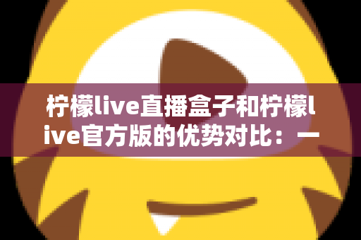 柠檬live直播盒子和柠檬live官方版的优势对比:一文读懂两大直播方案,助你精准选择最优直播工具 柠檬live直播盒子和柠檬live官方版的优势对比:一文读懂两大直播方案,助你精准选择最优直播工具