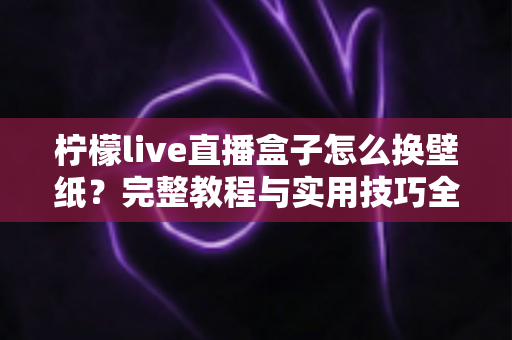 柠檬live直播盒子怎么换壁纸？完整教程与实用技巧全解析