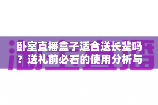 卧室直播盒子适合送长辈吗？送礼前必看的使用分析与实用建议