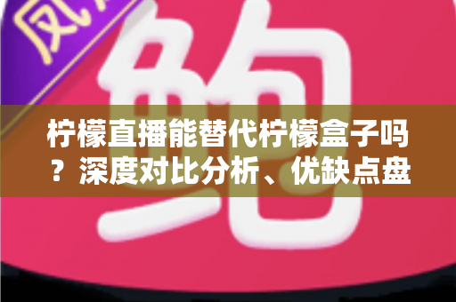 柠檬直播能替代柠檬盒子吗？深度对比分析、优缺点盘点与用户选购指南