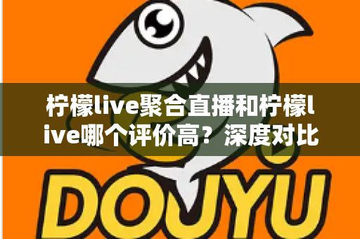 柠檬live聚合直播和柠檬live哪个评价高?深度对比评测与选择指南 柠檬live聚合直播和柠檬live哪个评价高?深度对比评测与选择指南