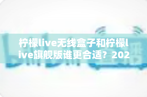 柠檬live无线盒子和柠檬live旗舰版谁更合适？2024最全选购对比指南，看完不花冤枉钱