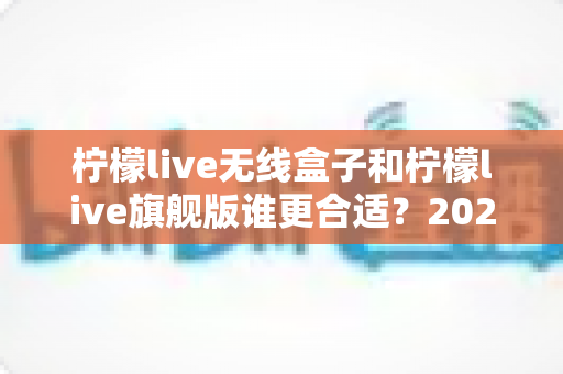 柠檬live无线盒子和柠檬live旗舰版谁更合适？2024最全选购对比指南，看完不花冤枉钱