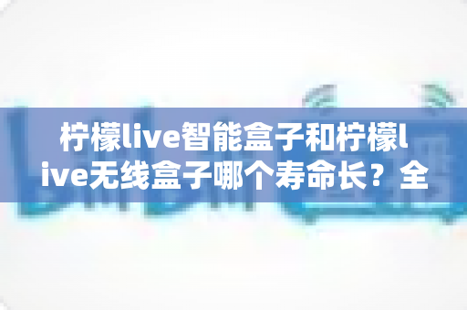 柠檬live智能盒子和柠檬live无线盒子哪个寿命长?全面解析两者耐用度差异与延长使用技巧 柠檬live智能盒子和柠檬live无线盒子哪个寿命长?全面解析两者耐用度差异与延长使用技巧