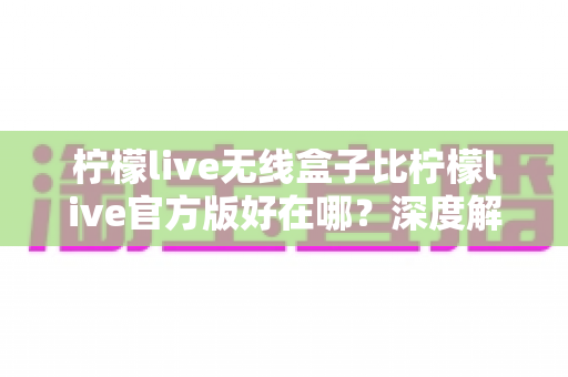 柠檬live无线盒子比柠檬live官方版好在哪?深度解析两者差异与真实使用体验 柠檬live无线盒子比柠檬live官方版好在哪?深度解析两者差异与真实使用体验