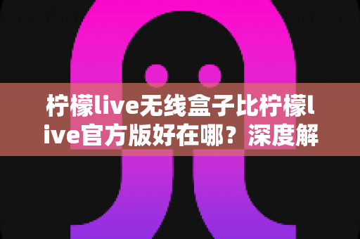 柠檬live无线盒子比柠檬live官方版好在哪?深度解析两者差异与真实使用体验 柠檬live无线盒子比柠檬live官方版好在哪?深度解析两者差异与真实使用体验