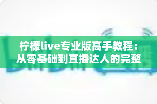 柠檬live专业版高手教程:从零基础到直播达人的完整实战指南 柠檬live专业版高手教程:从零基础到直播达人的完整实战指南