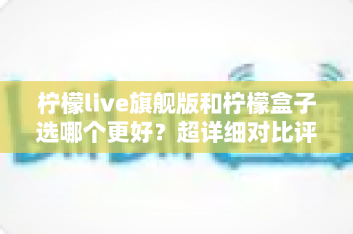 柠檬live旗舰版和柠檬盒子选哪个更好？超详细对比评测帮你轻松做决定