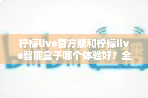 柠檬live官方版和柠檬live智能盒子哪个体验好?全面对比解析助你轻松选择 柠檬live官方版和柠檬live智能盒子哪个体验好?全面对比解析助你轻松选择