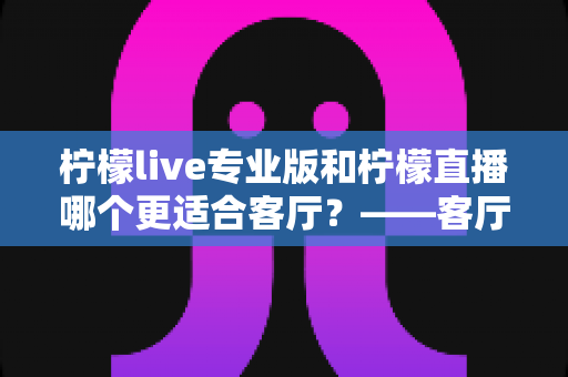 柠檬live专业版和柠檬直播哪个更适合客厅?——客厅大屏观影选择全攻略与深度对比评测 柠檬live专业版和柠檬直播哪个更适合客厅?——客厅大屏观影选择全攻略与深度对比评测