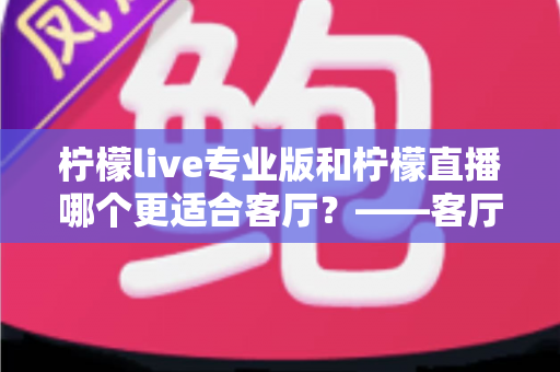柠檬live专业版和柠檬直播哪个更适合客厅？——客厅大屏观影选择全攻略与深度对比评测