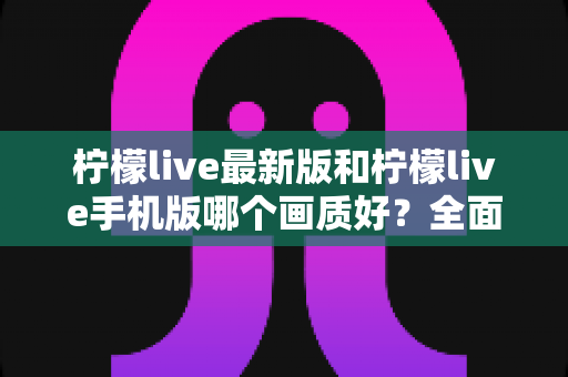 柠檬live最新版和柠檬live手机版哪个画质好？全面解析两大版本画质差异与选择指南