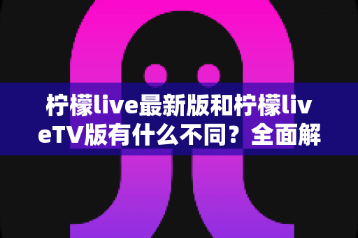 柠檬live最新版和柠檬liveTV版有什么不同?全面解析两大版本差异与选择指南 柠檬live最新版和柠檬liveTV版有什么不同?全面解析两大版本差异与选择指南