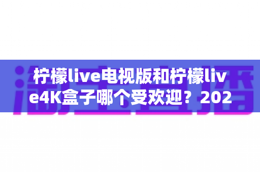柠檬live电视版和柠檬live4K盒子哪个受欢迎?2025年最全对比测评与选购指南 柠檬live电视版和柠檬live4K盒子哪个受欢迎?2025年最全对比测评与选购指南