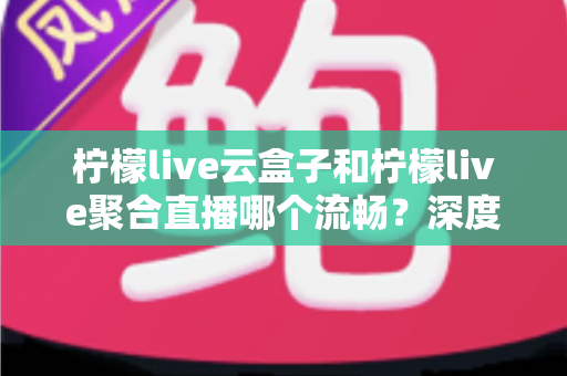 柠檬live云盒子和柠檬live聚合直播哪个流畅？深度对比解析助你选对直播方案