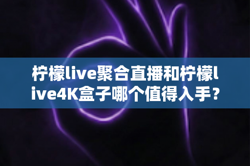 柠檬live聚合直播和柠檬live4K盒子哪个值得入手？全面对比评测助你轻松选购不踩坑