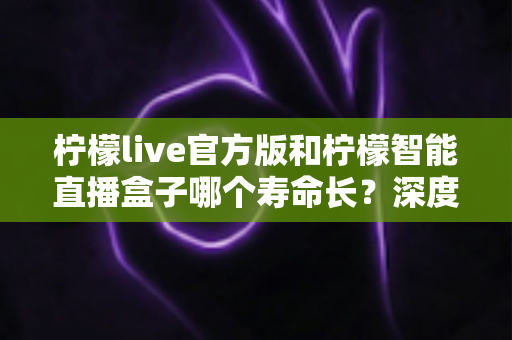 柠檬live官方版和柠檬智能直播盒子哪个寿命长?深度对比分析与延长使用寿命全攻略 柠檬live官方版和柠檬智能直播盒子哪个寿命长?深度对比分析与延长使用寿命全攻略