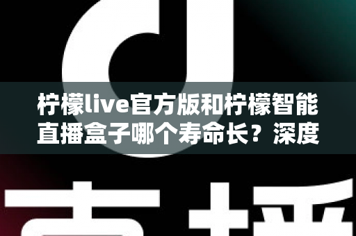 柠檬live官方版和柠檬智能直播盒子哪个寿命长?深度对比分析与延长使用寿命全攻略 柠檬live官方版和柠檬智能直播盒子哪个寿命长?深度对比分析与延长使用寿命全攻略