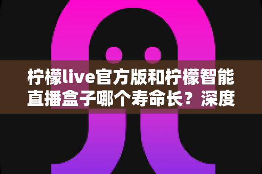 柠檬live官方版和柠檬智能直播盒子哪个寿命长？深度对比分析与延长使用寿命全攻略