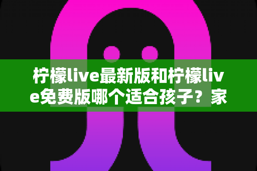 柠檬live最新版和柠檬live免费版哪个适合孩子？家长必读的全面对比与安全指南