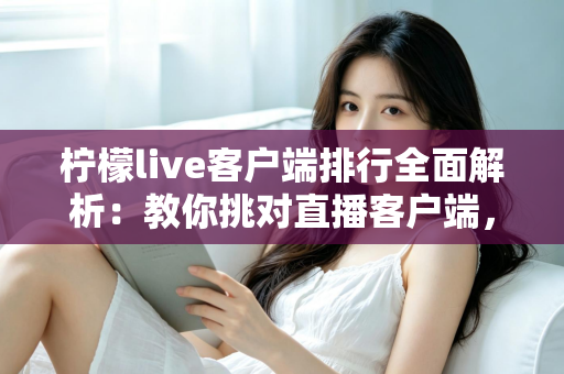 柠檬live客户端排行全面解析：教你挑对直播客户端，畅享高清流畅互动体验