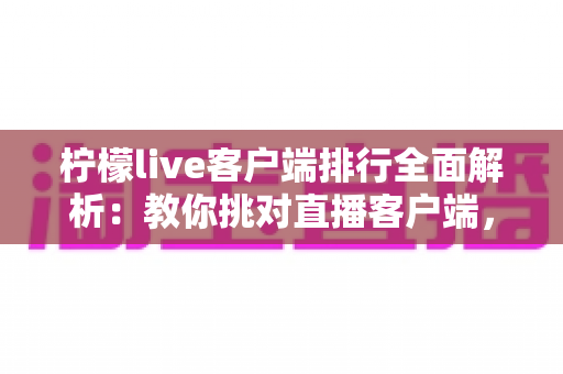 柠檬live客户端排行全面解析：教你挑对直播客户端，畅享高清流畅互动体验