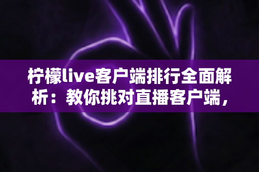 柠檬live客户端排行全面解析：教你挑对直播客户端，畅享高清流畅互动体验