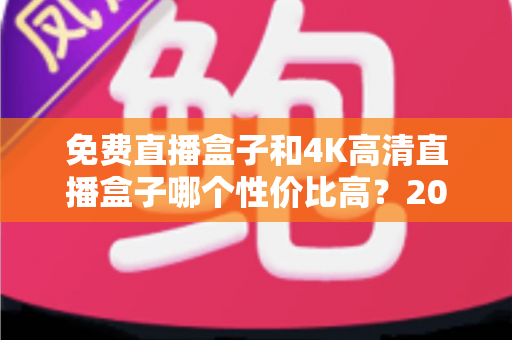 免费直播盒子和4K高清直播盒子哪个性价比高?2025年最新选购指南全面解析 免费直播盒子和4K高清直播盒子哪个性价比高?2025年最新选购指南全面解析