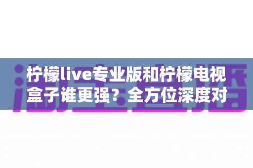 柠檬live专业版和柠檬电视盒子谁更强?全方位深度对比评测,帮你选对观影利器 柠檬live专业版和柠檬电视盒子谁更强?全方位深度对比评测,帮你选对观影利器