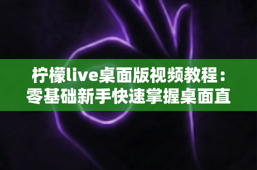 柠檬live桌面版视频教程:零基础新手快速掌握桌面直播全流程的实战学习指南 柠檬live桌面版视频教程:零基础新手快速掌握桌面直播全流程的实战学习指南