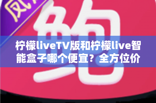 柠檬liveTV版和柠檬live智能盒子哪个便宜?全方位价格对比与选购指南助你省钱不踩坑 柠檬liveTV版和柠檬live智能盒子哪个便宜?全方位价格对比与选购指南助你省钱不踩坑