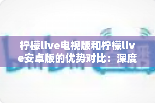柠檬live电视版和柠檬live安卓版的优势对比：深度解析两大版本的差异，帮你选出最适合的观影利器