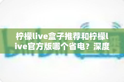 柠檬live盒子推荐和柠檬live官方版哪个省电？深度功耗对比与省电选择指南
