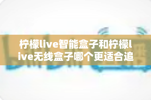 柠檬live智能盒子和柠檬live无线盒子哪个更适合追剧?深度对比帮你选对不选贵 柠檬live智能盒子和柠檬live无线盒子哪个更适合追剧?深度对比帮你选对不选贵