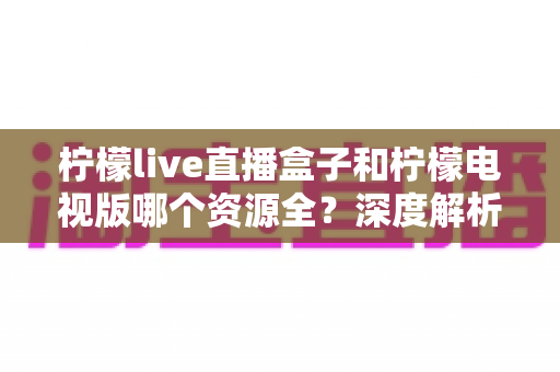柠檬live直播盒子和柠檬电视版哪个资源全？深度解析两大版本资源差异与选择指南