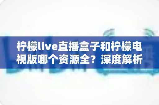 柠檬live直播盒子和柠檬电视版哪个资源全？深度解析两大版本资源差异与选择指南