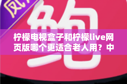 柠檬电视盒子和柠檬live网页版哪个更适合老人用？中老年观众最佳观影方案全面指南