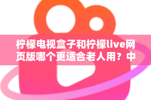 柠檬电视盒子和柠檬live网页版哪个更适合老人用？中老年观众最佳观影方案全面指南