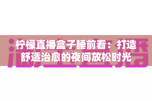 柠檬直播盒子睡前看:打造舒适治愈的夜间放松时光 柠檬直播盒子睡前看:打造舒适治愈的夜间放松时光